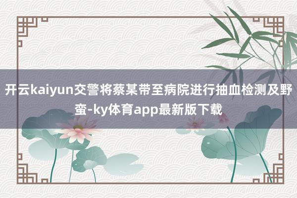 开云kaiyun交警将蔡某带至病院进行抽血检测及野蛮-ky体育app最新版下载