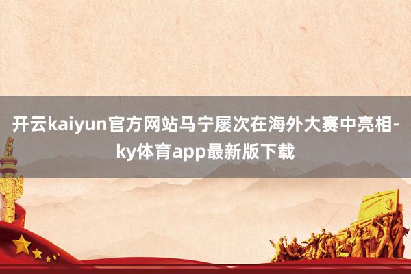 开云kaiyun官方网站马宁屡次在海外大赛中亮相-ky体育app最新版下载