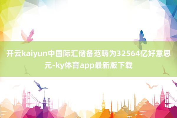 开云kaiyun中国际汇储备范畴为32564亿好意思元-ky体育app最新版下载