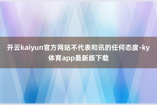 开云kaiyun官方网站不代表和讯的任何态度-ky体育app最新版下载