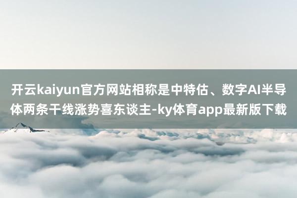 开云kaiyun官方网站相称是中特估、数字AI半导体两条干线涨势喜东谈主-ky体育app最新版下载