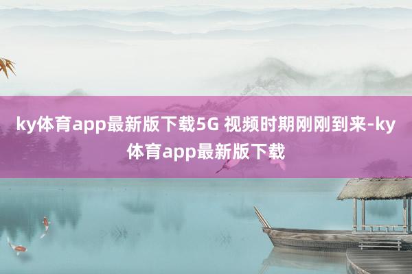 ky体育app最新版下载5G 视频时期刚刚到来-ky体育app最新版下载