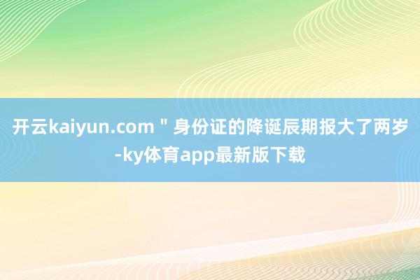 开云kaiyun.com＂身份证的降诞辰期报大了两岁-ky体育app最新版下载