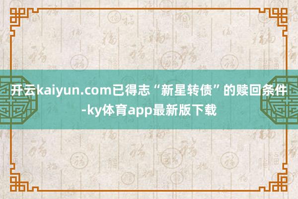 开云kaiyun.com已得志“新星转债”的赎回条件-ky体育app最新版下载