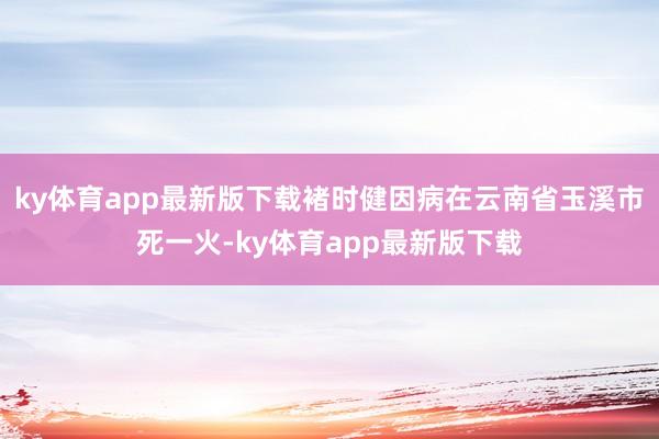 ky体育app最新版下载褚时健因病在云南省玉溪市死一火-ky体育app最新版下载