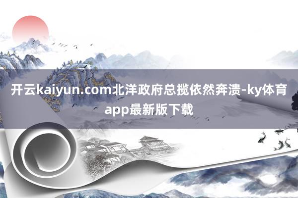 开云kaiyun.com北洋政府总揽依然奔溃-ky体育app最新版下载