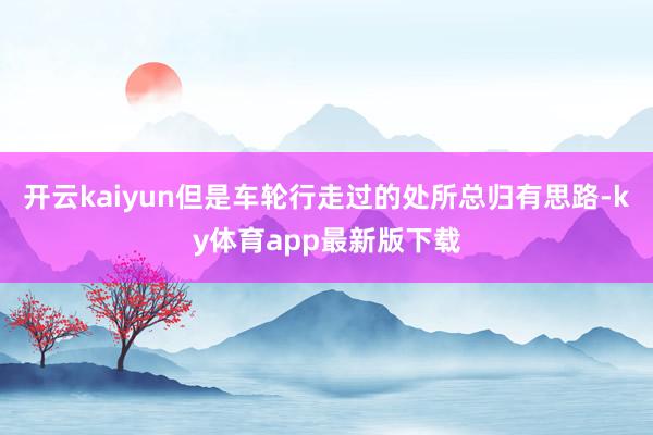 开云kaiyun但是车轮行走过的处所总归有思路-ky体育app最新版下载