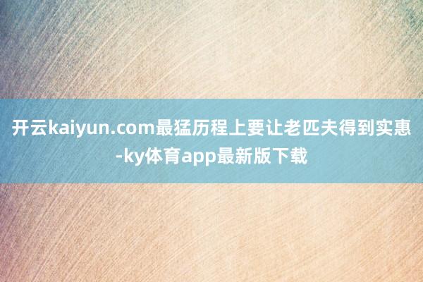 开云kaiyun.com最猛历程上要让老匹夫得到实惠-ky体育app最新版下载