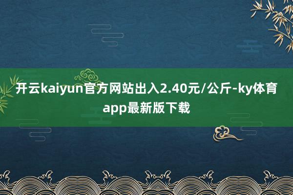 开云kaiyun官方网站出入2.40元/公斤-ky体育app最新版下载