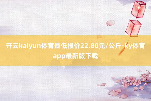 开云kaiyun体育最低报价22.80元/公斤-ky体育app最新版下载