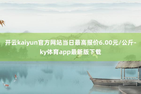 开云kaiyun官方网站当日最高报价6.00元/公斤-ky体育app最新版下载