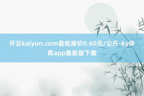 开云kaiyun.com最低报价0.60元/公斤-ky体育app最新版下载