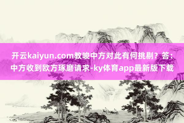 开云kaiyun.com教唆中方对此有何挑剔？答：中方收到欧方琢磨请求-ky体育app最新版下载