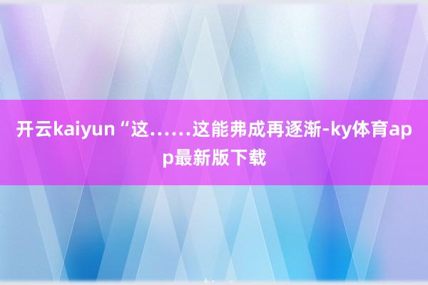 开云kaiyun“这……这能弗成再逐渐-ky体育app最新版下载