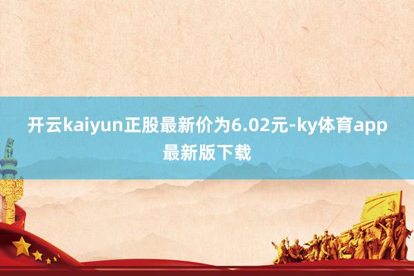 开云kaiyun正股最新价为6.02元-ky体育app最新版下载