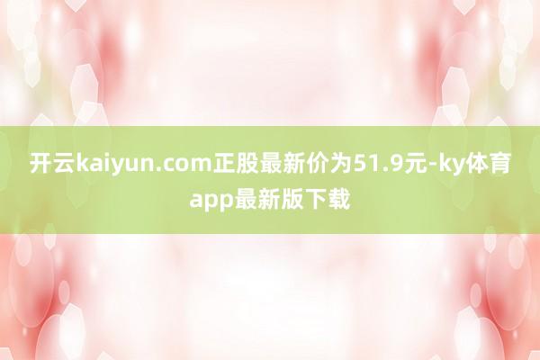 开云kaiyun.com正股最新价为51.9元-ky体育app最新版下载