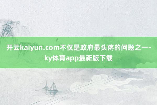 开云kaiyun.com不仅是政府最头疼的问题之一-ky体育app最新版下载