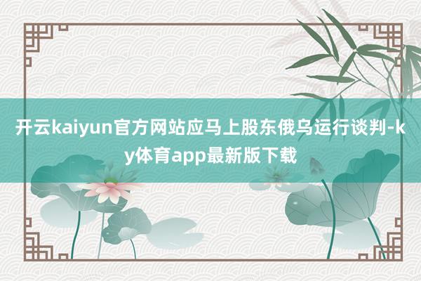 开云kaiyun官方网站应马上股东俄乌运行谈判-ky体育app最新版下载