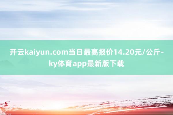 开云kaiyun.com当日最高报价14.20元/公斤-ky体育app最新版下载