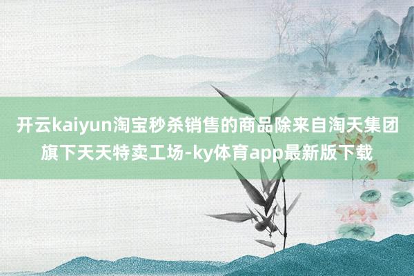 开云kaiyun淘宝秒杀销售的商品除来自淘天集团旗下天天特卖工场-ky体育app最新版下载