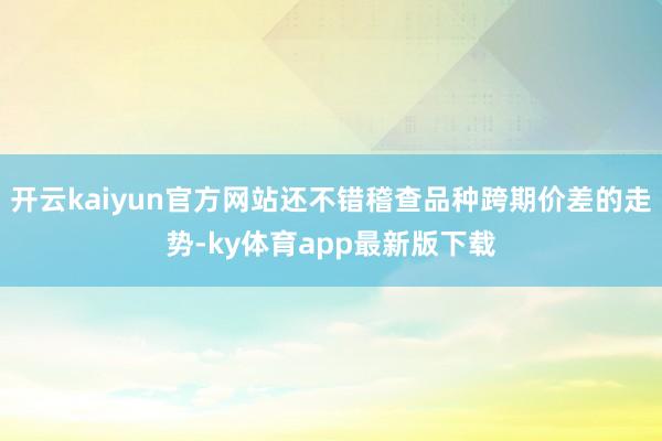 开云kaiyun官方网站还不错稽查品种跨期价差的走势-ky体育app最新版下载