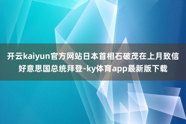 开云kaiyun官方网站日本首相石破茂在上月致信好意思国总统拜登-ky体育app最新版下载