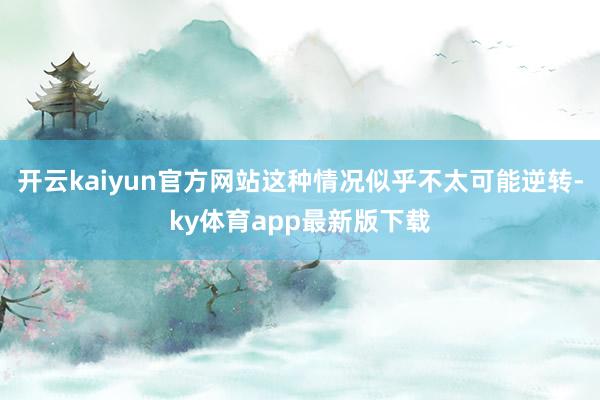 开云kaiyun官方网站这种情况似乎不太可能逆转-ky体育app最新版下载