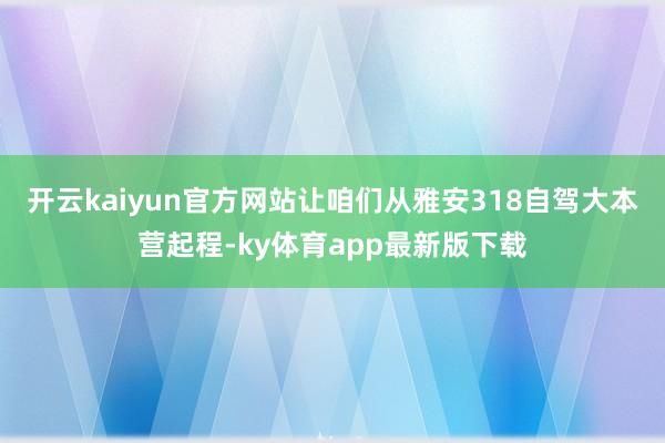 开云kaiyun官方网站让咱们从雅安318自驾大本营起程-ky体育app最新版下载