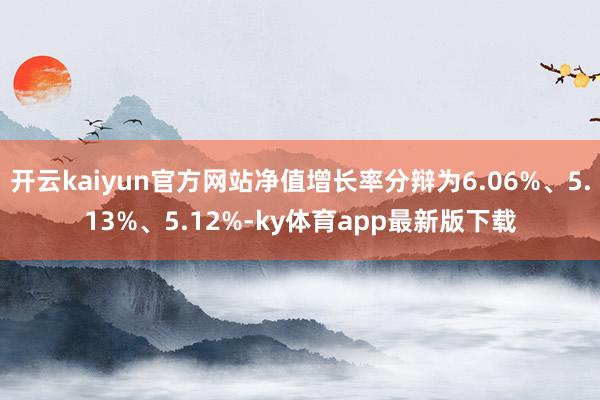 开云kaiyun官方网站净值增长率分辩为6.06%、5.13%、5.12%-ky体育app最新版下载