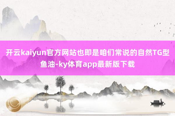 开云kaiyun官方网站也即是咱们常说的自然TG型鱼油-ky体育app最新版下载