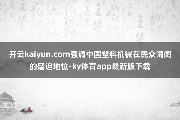 开云kaiyun.com强调中国塑料机械在民众阛阓的蹙迫地位-ky体育app最新版下载