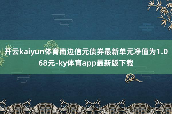 开云kaiyun体育南边信元债券最新单元净值为1.068元-ky体育app最新版下载