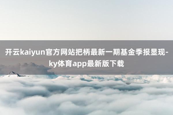 开云kaiyun官方网站把柄最新一期基金季报显现-ky体育app最新版下载