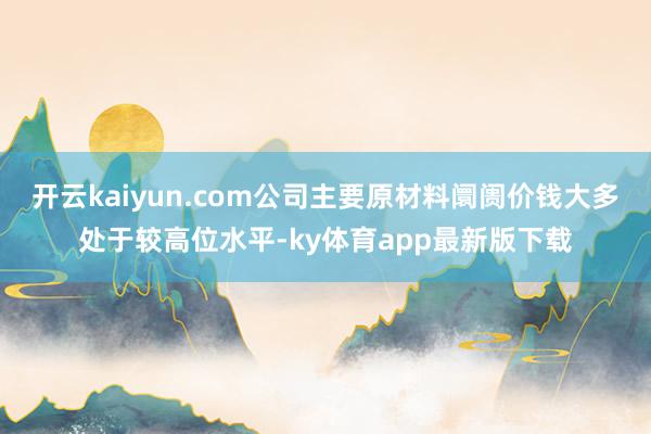 开云kaiyun.com公司主要原材料阛阓价钱大多处于较高位水平-ky体育app最新版下载