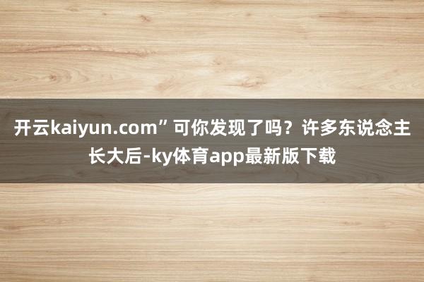 开云kaiyun.com”可你发现了吗？许多东说念主长大后-ky体育app最新版下载