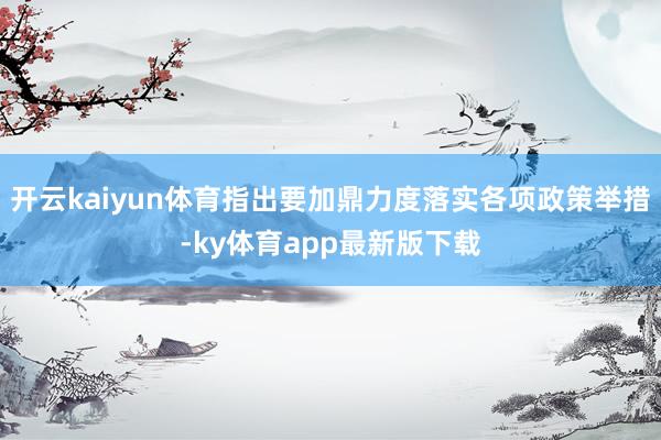 开云kaiyun体育指出要加鼎力度落实各项政策举措-ky体育app最新版下载