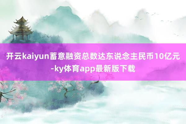 开云kaiyun蓄意融资总数达东说念主民币10亿元-ky体育app最新版下载