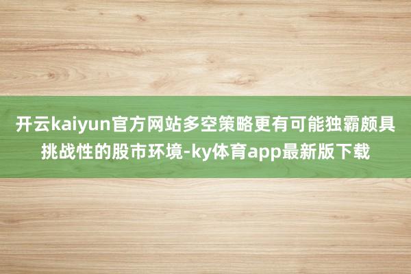 开云kaiyun官方网站多空策略更有可能独霸颇具挑战性的股市环境-ky体育app最新版下载