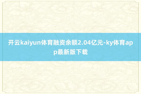 开云kaiyun体育融资余额2.04亿元-ky体育app最新版下载