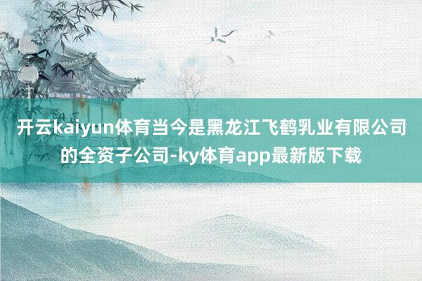 开云kaiyun体育当今是黑龙江飞鹤乳业有限公司的全资子公司-ky体育app最新版下载