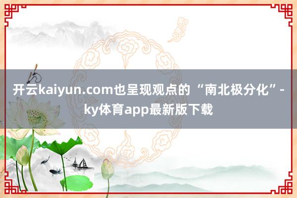 开云kaiyun.com也呈现观点的 “南北极分化”-ky体育app最新版下载