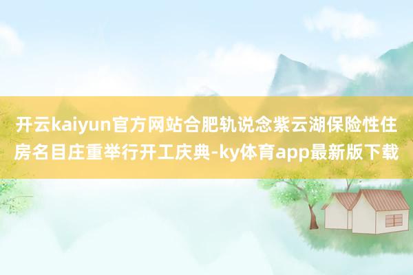 开云kaiyun官方网站合肥轨说念紫云湖保险性住房名目庄重举行开工庆典-ky体育app最新版下载