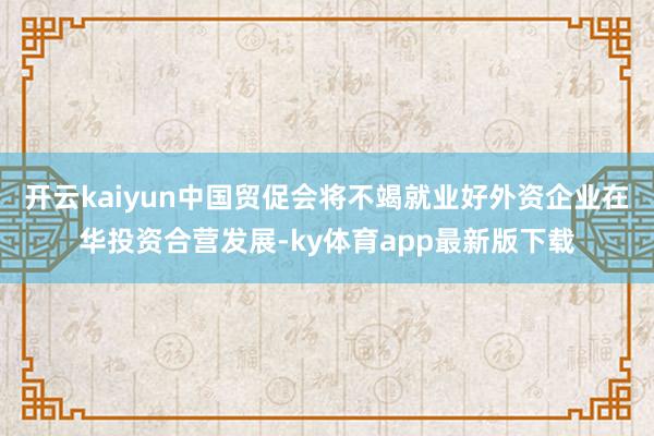 开云kaiyun中国贸促会将不竭就业好外资企业在华投资合营发展-ky体育app最新版下载