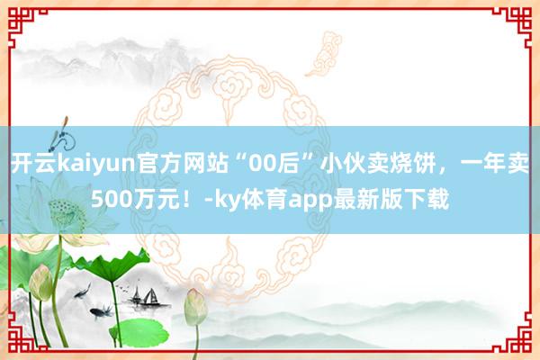 开云kaiyun官方网站“00后”小伙卖烧饼，一年卖500万元！-ky体育app最新版下载