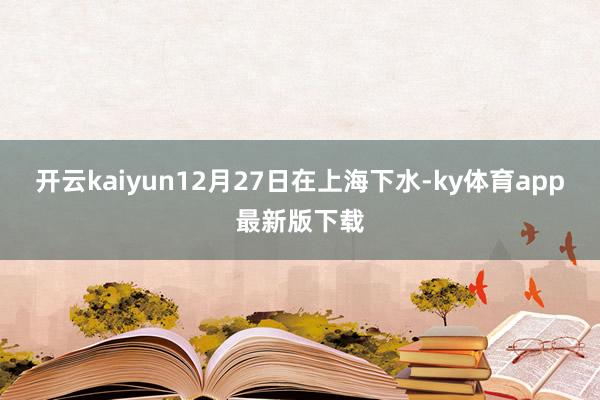 开云kaiyun12月27日在上海下水-ky体育app最新版下载