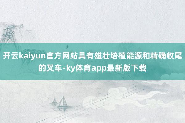 开云kaiyun官方网站具有雄壮培植能源和精确收尾的叉车-ky体育app最新版下载