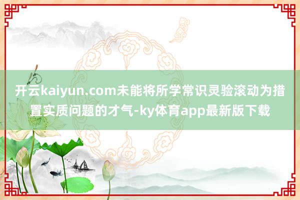 开云kaiyun.com未能将所学常识灵验滚动为措置实质问题的才气-ky体育app最新版下载