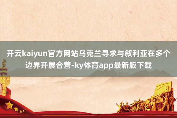 开云kaiyun官方网站乌克兰寻求与叙利亚在多个边界开展合营-ky体育app最新版下载