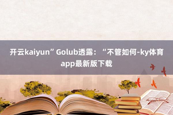 开云kaiyun”　　Golub透露：“不管如何-ky体育app最新版下载