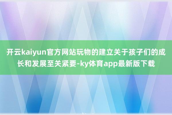 开云kaiyun官方网站玩物的建立关于孩子们的成长和发展至关紧要-ky体育app最新版下载